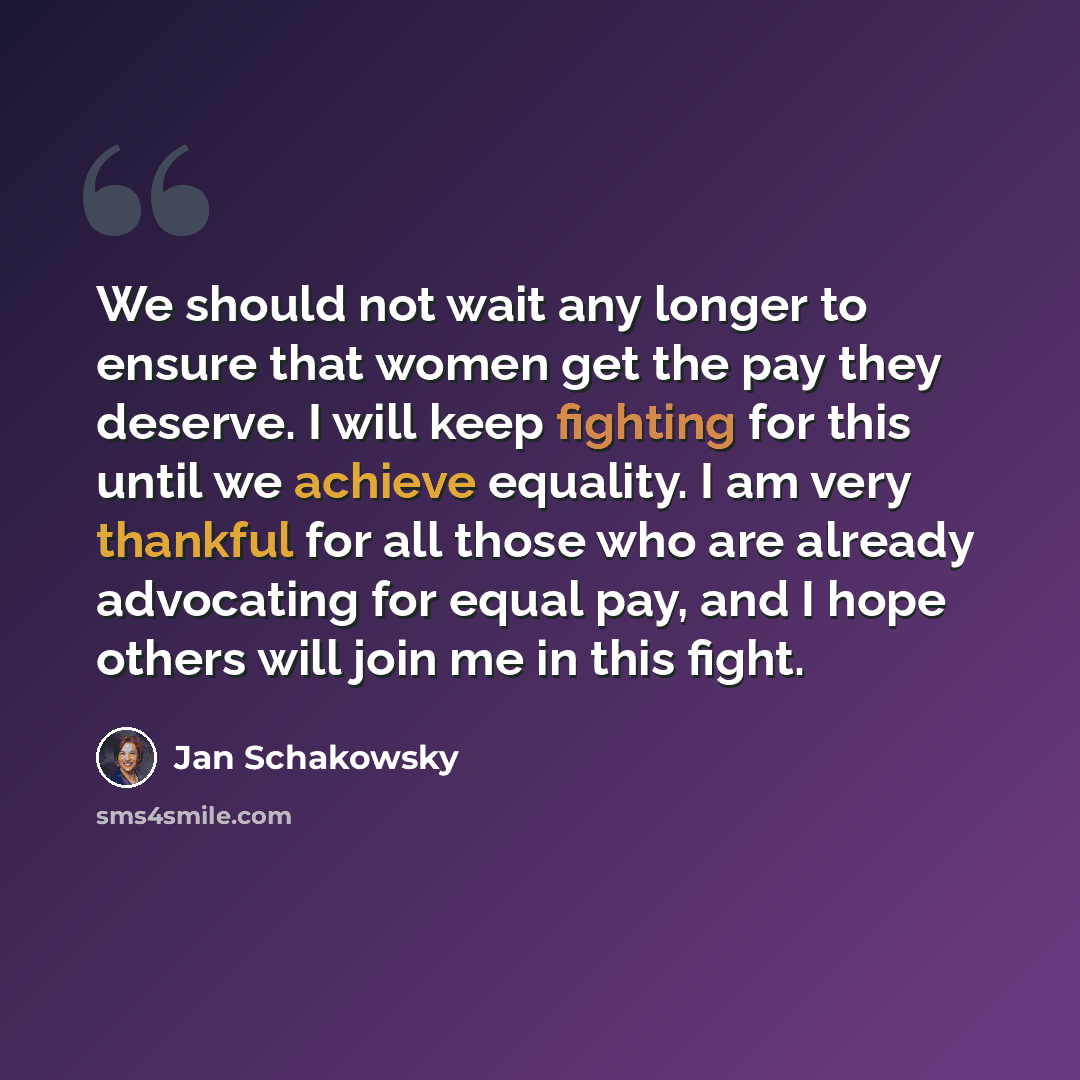 “We should not wait any longer to ensure that women get the pay they deserve. I will keep fighting for this until we achieve equality. I am very thankful for all those who are already advocating for equal pay, and I hope others will join me in this fight.” quote by Jan Schakowsky