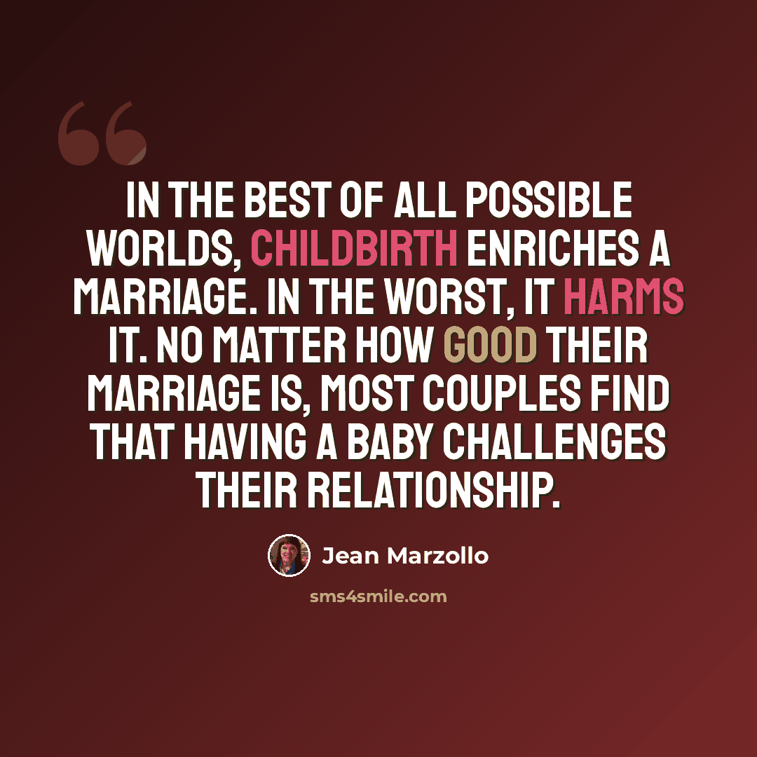 “In the best of all possible worlds, childbirth enriches a marriage. In the worst, it harms it. No matter how good their marriage is, most couples find that having a baby challenges their relationship.” quote by Jean Marzollo