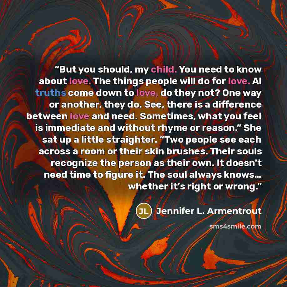 “But you should, my child. You need to know about love. The things people will do for love. Al truths come down to love, do they not? One way or another, they do. See, there is a difference between love and need. Sometimes, what you feel is immediate and without rhyme or reason.” She sat up a…” quote by Jennifer L. Armentrout