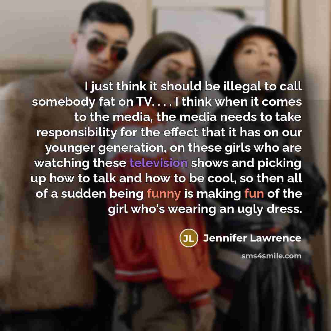 “I just think it should be illegal to call somebody fat on TV. . . . I think when it comes to the media, the media needs to take responsibility for the effect that it has on our younger generation, on these girls who are watching these television shows and picking up how to talk and how to be cool…” quote by Jennifer Lawrence