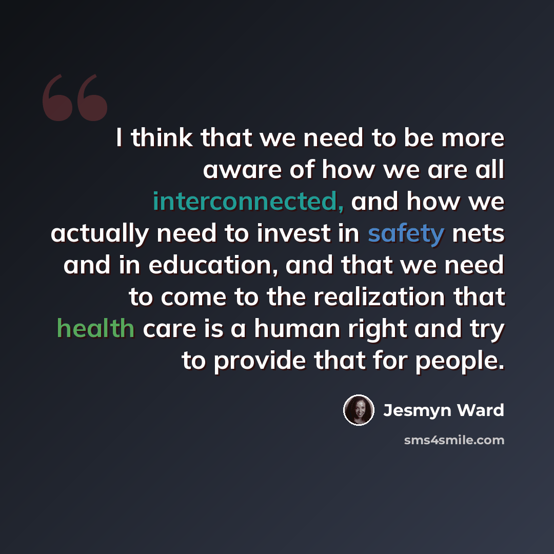 “I think that we need to be more aware of how we are all interconnected, and how we actually need to invest in safety nets and in education, and that we need to come to the realization that health care is a human right and try to provide that for people.” quote by Jesmyn Ward