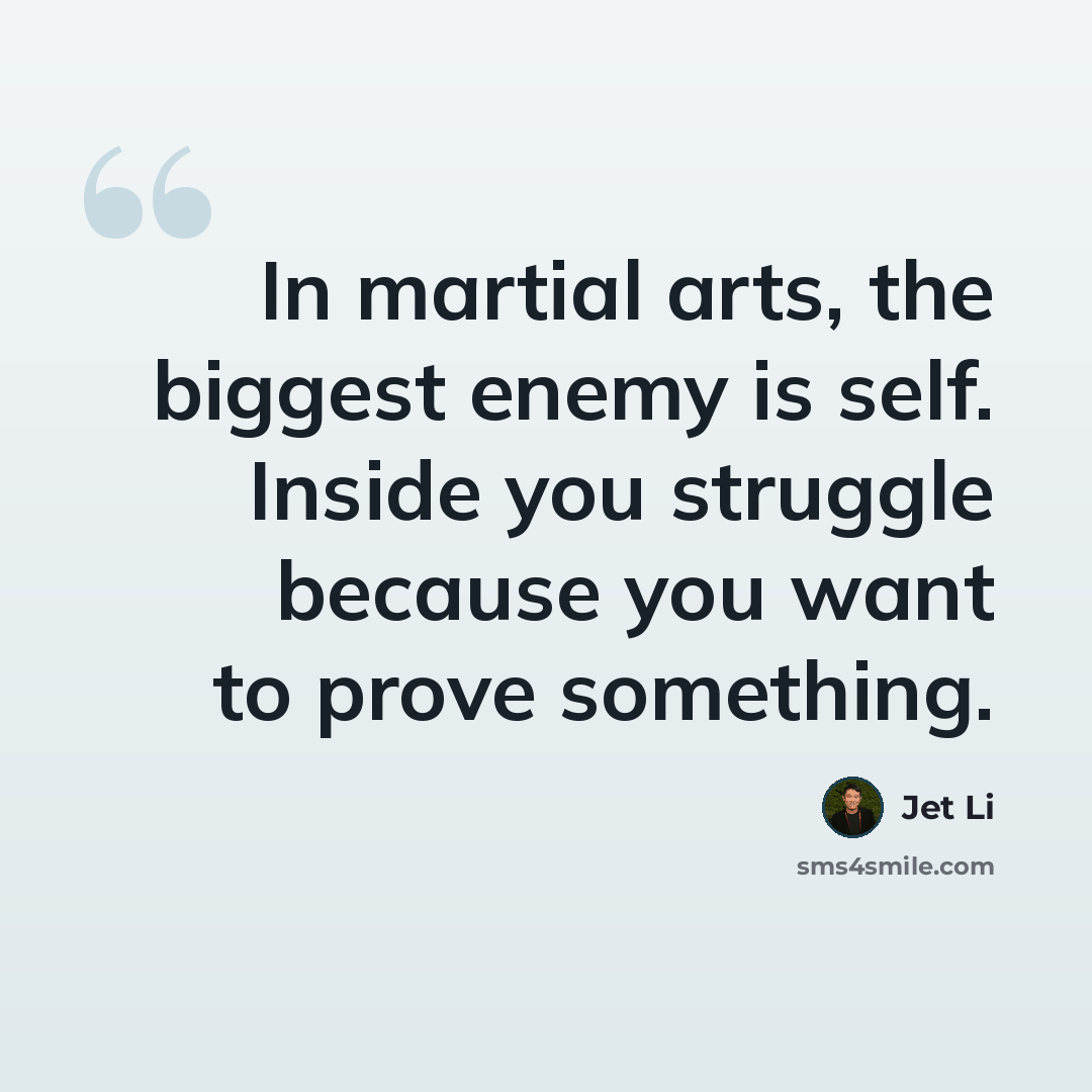 “In martial arts, the biggest enemy is self. Inside you struggle because you want to prove something.” quote by Jet Li