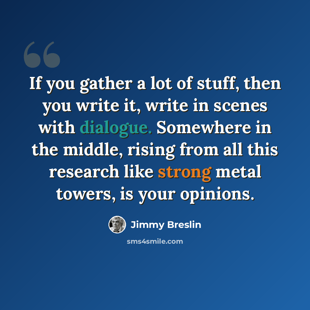 “If you gather a lot of stuff, then you write it, write in scenes with dialogue. Somewhere in the middle, rising from all this research like strong metal towers, is your opinions.” quote by Jimmy Breslin
