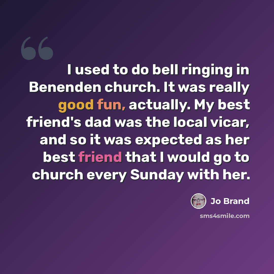 “I used to do bell ringing in Benenden church. It was really good fun, actually. My best friend's dad was the local vicar, and so it was expected as her best friend that I would go to church every Sunday with her.” quote by Jo Brand