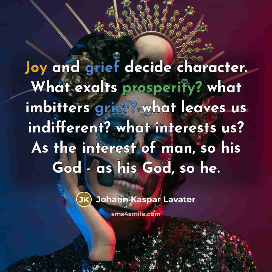 “Joy and grief decide character. What exalts prosperity? what imbitters grief? what leaves us indifferent? what interests us? As the interest of man, so his God - as his God, so he.” quote by Johann Kaspar Lavater