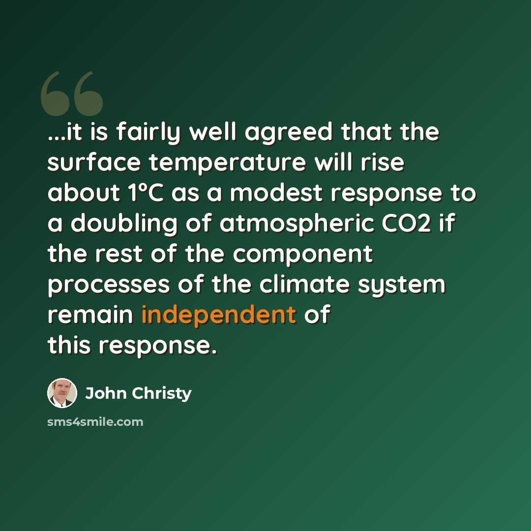 “...it is fairly well agreed that the surface temperature will rise about 1°C as a modest response to a doubling of atmospheric CO2 if the rest of the component processes of the climate system remain independent of this response.” quote by John Christy