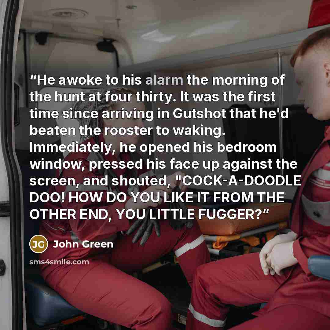 “He awoke to his alarm the morning of the hunt at four thirty. It was the first time since arriving in Gutshot that he'd beaten the rooster to waking. Immediately, he opened his bedroom window, pressed his face up against the screen, and shouted, "COCK-A-DOODLE DOO! HOW DO YOU LIKE IT FROM THE…” quote by John Green