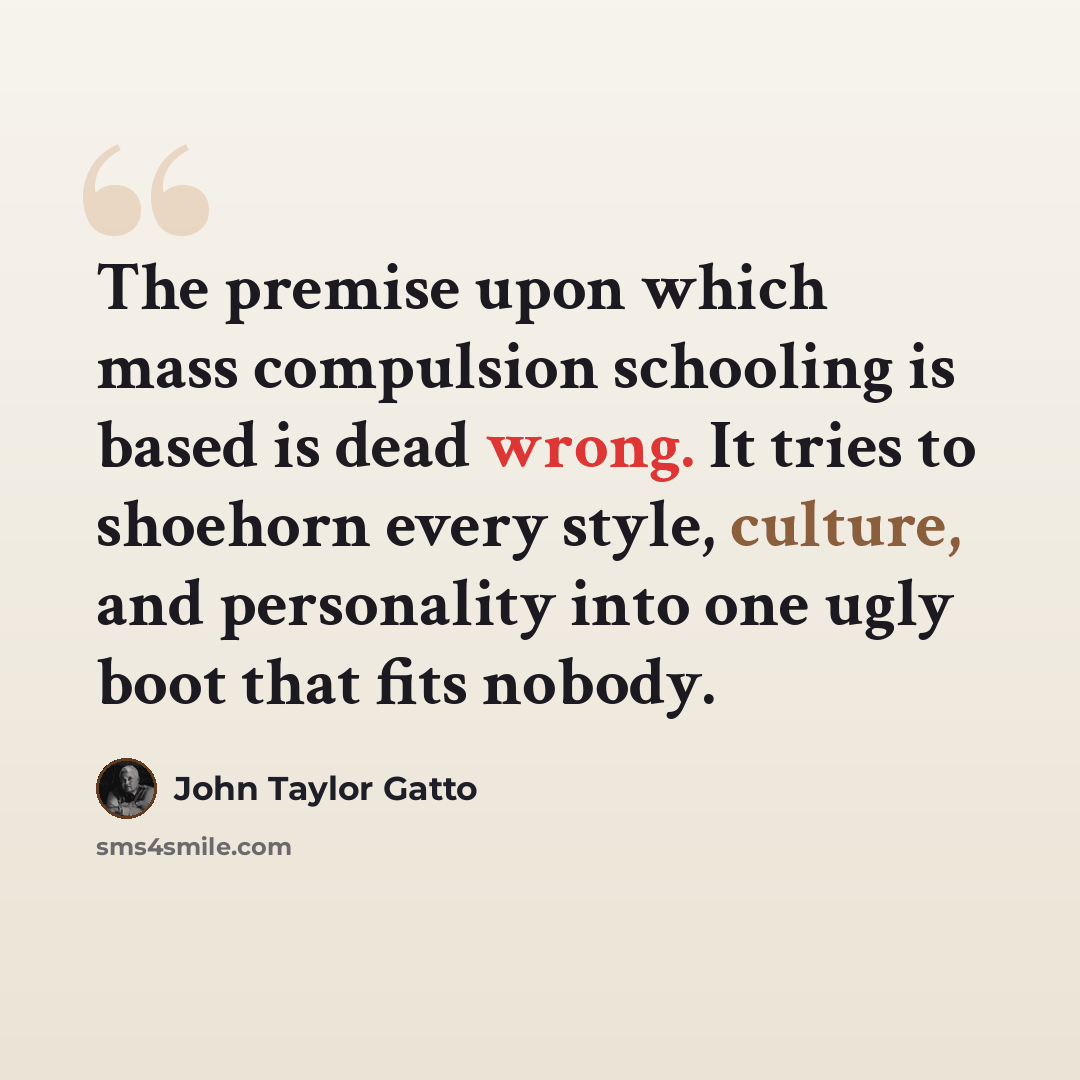 “The premise upon which mass compulsion schooling is based is dead wrong. It tries to shoehorn every style, culture, and personality into one ugly boot that fits nobody.” quote by John Taylor Gatto