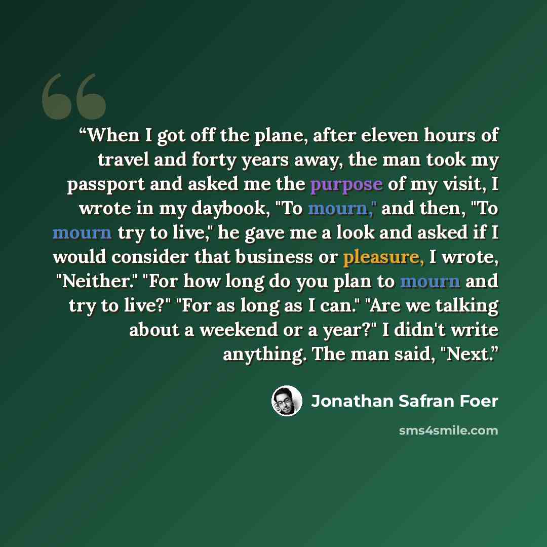 “When I got off the plane, after eleven hours of travel and forty years away, the man took my passport and asked me the purpose of my visit, I wrote in my daybook, "To mourn," and then, "To mourn try to live," he gave me a look and asked if I would consider that business or pleasure, I wrote…” quote by Jonathan Safran Foer