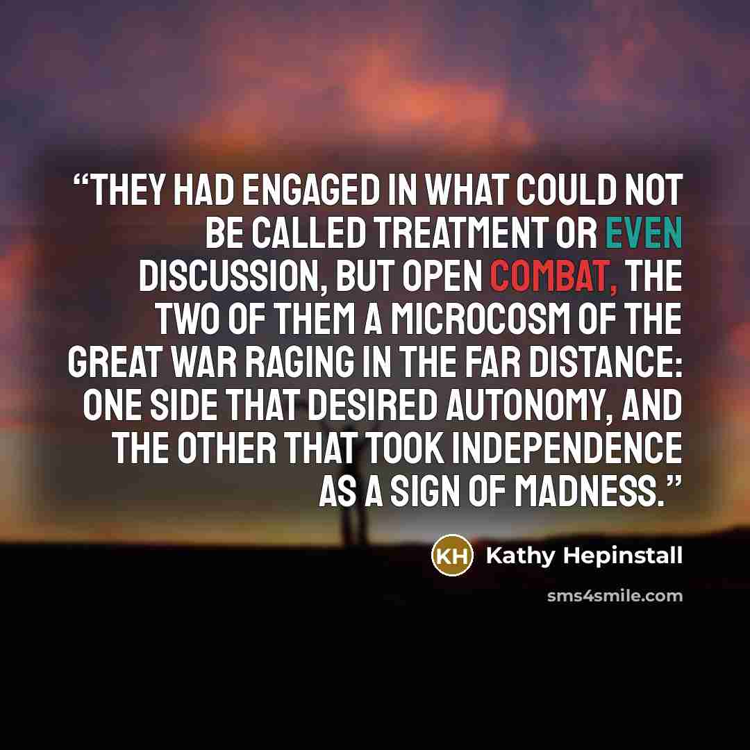 “They had engaged in what could not be called treatment or even discussion, but open combat, the two of them a microcosm of the great war raging in the far distance: one side that desired autonomy, and the other that took independence as a sign of madness.” quote by Kathy Hepinstall