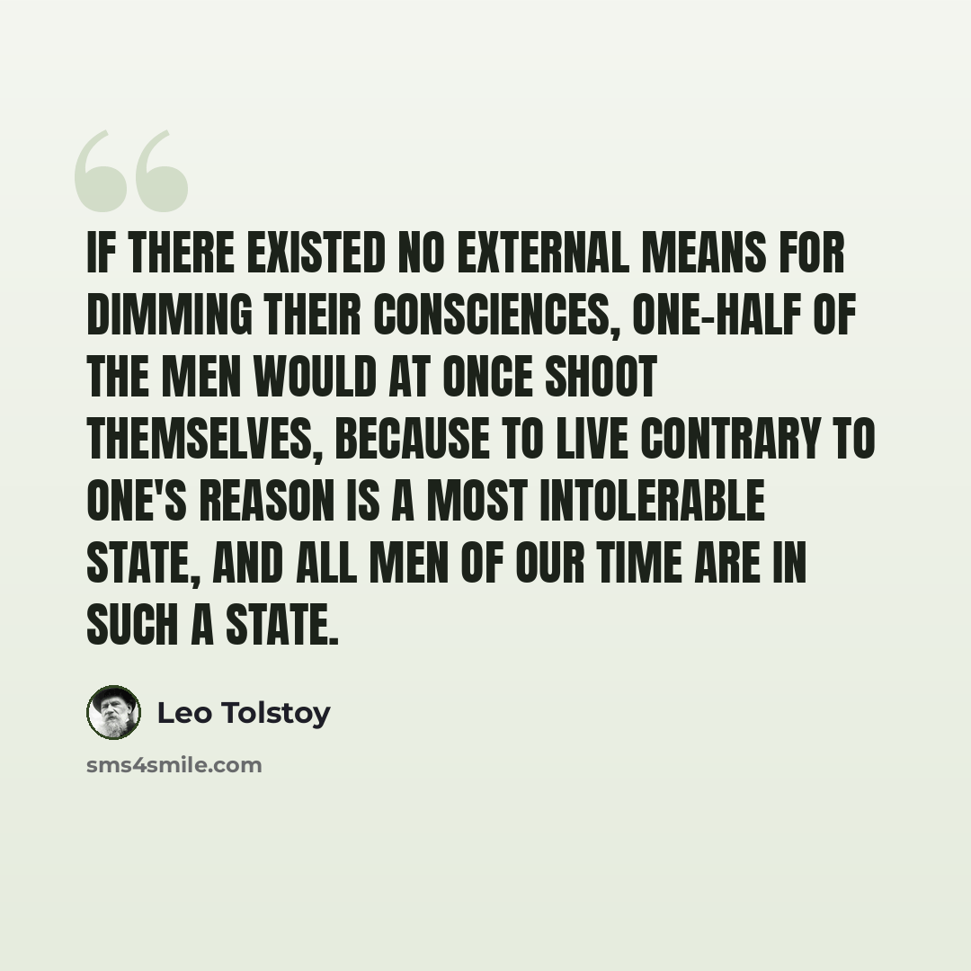 “If there existed no external means for dimming their consciences, one-half of the men would at once shoot themselves, because to live contrary to one's reason is a most intolerable state, and all men of our time are in such a state.” quote by Leo Tolstoy