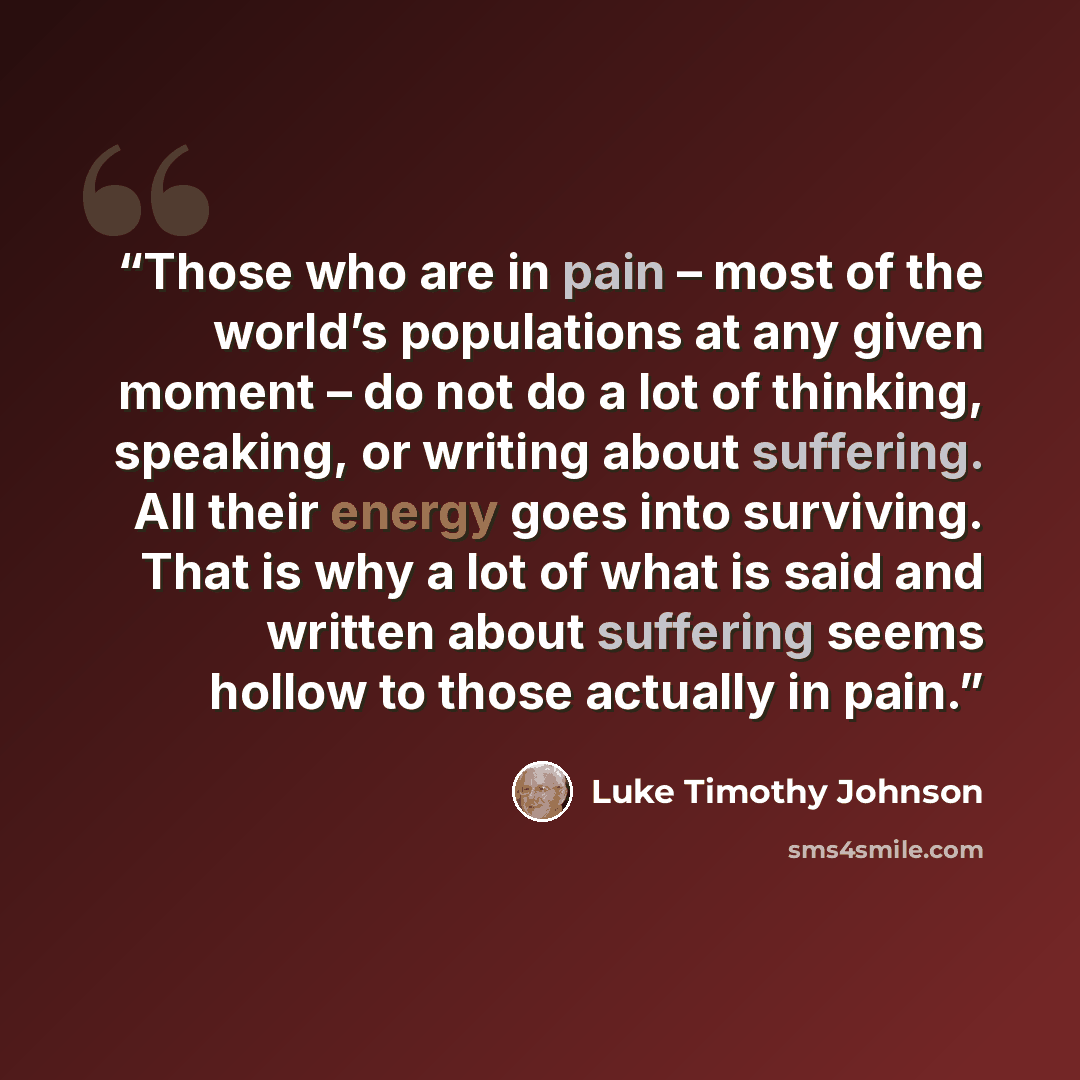 “Those who are in pain – most of the world’s populations at any given moment – do not do a lot of thinking, speaking, or writing about suffering. All their energy goes into surviving. That is why a lot of what is said and written about suffering seems hollow to those actually in pain.” quote by Luke Timothy Johnson