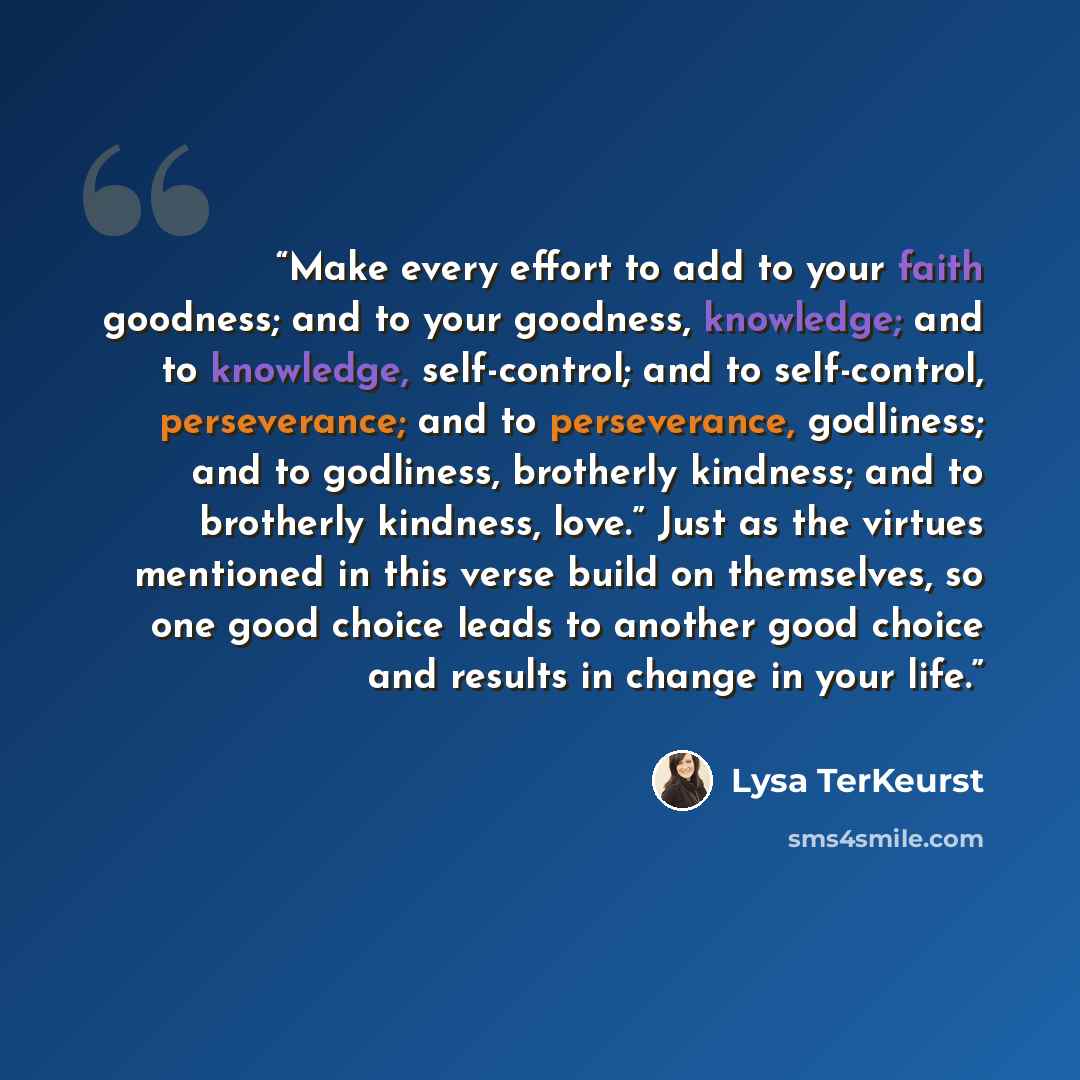 “Make every effort to add to your faith goodness; and to your goodness, knowledge; and to knowledge, self-control; and to self-control, perseverance; and to perseverance, godliness; and to godliness, brotherly kindness; and to brotherly kindness, love.” Just as the virtues mentioned in this verse…” quote by Lysa TerKeurst