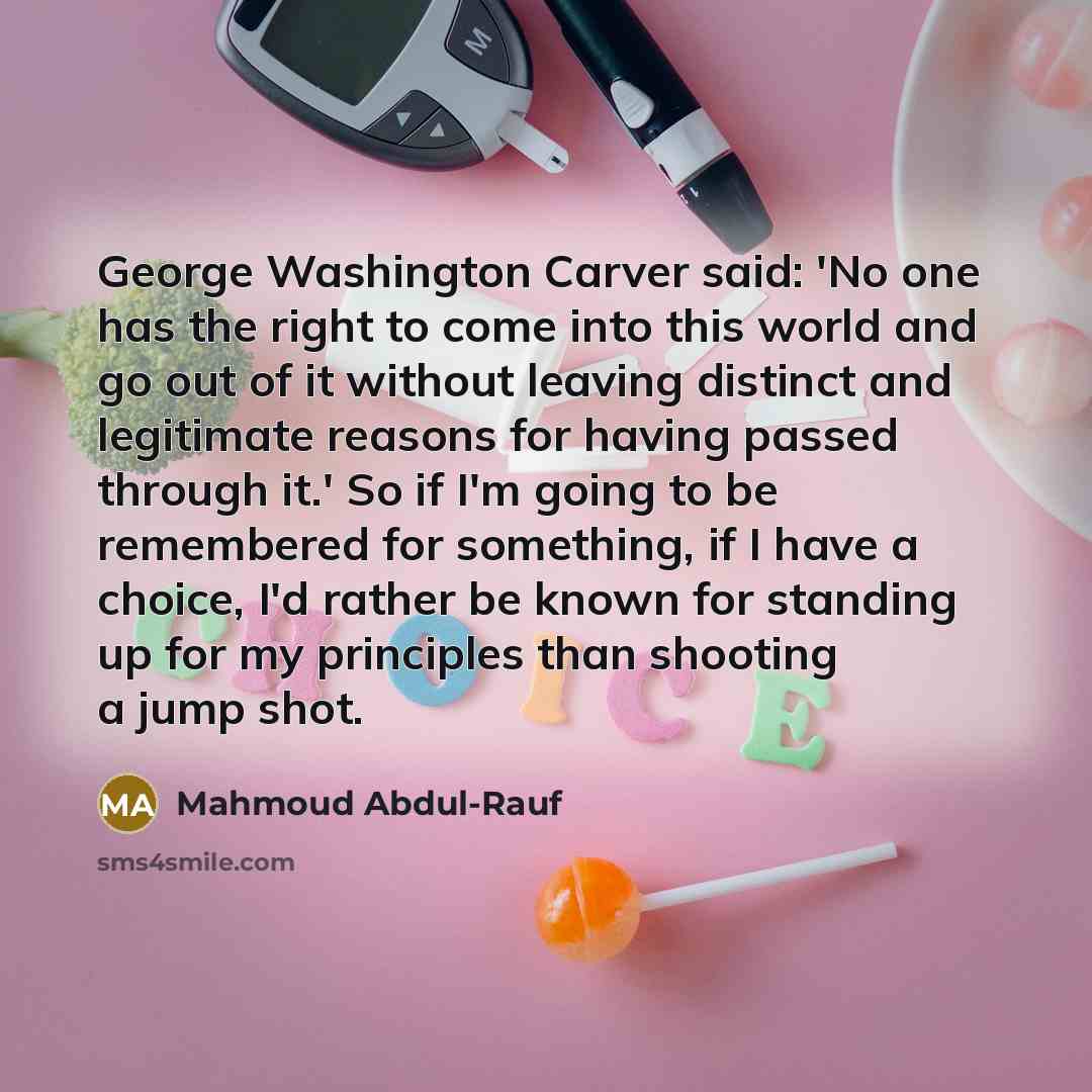 “George Washington Carver said: 'No one has the right to come into this world and go out of it without leaving distinct and legitimate reasons for having passed through it.' So if I'm going to be remembered for something, if I have a choice, I'd rather be known for standing up for my principles…” quote by Mahmoud Abdul-Rauf