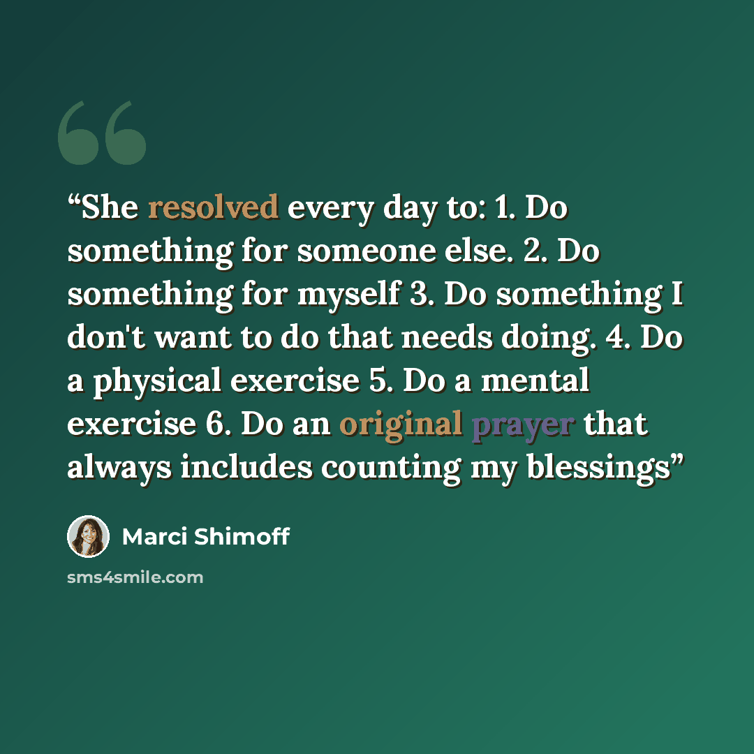 “She resolved every day to: 1. Do something for someone else. 2. Do something for myself 3. Do something I don't want to do that needs doing. 4. Do a physical exercise 5. Do a mental exercise 6. Do an original prayer that always includes counting my blessings” quote by Marci Shimoff