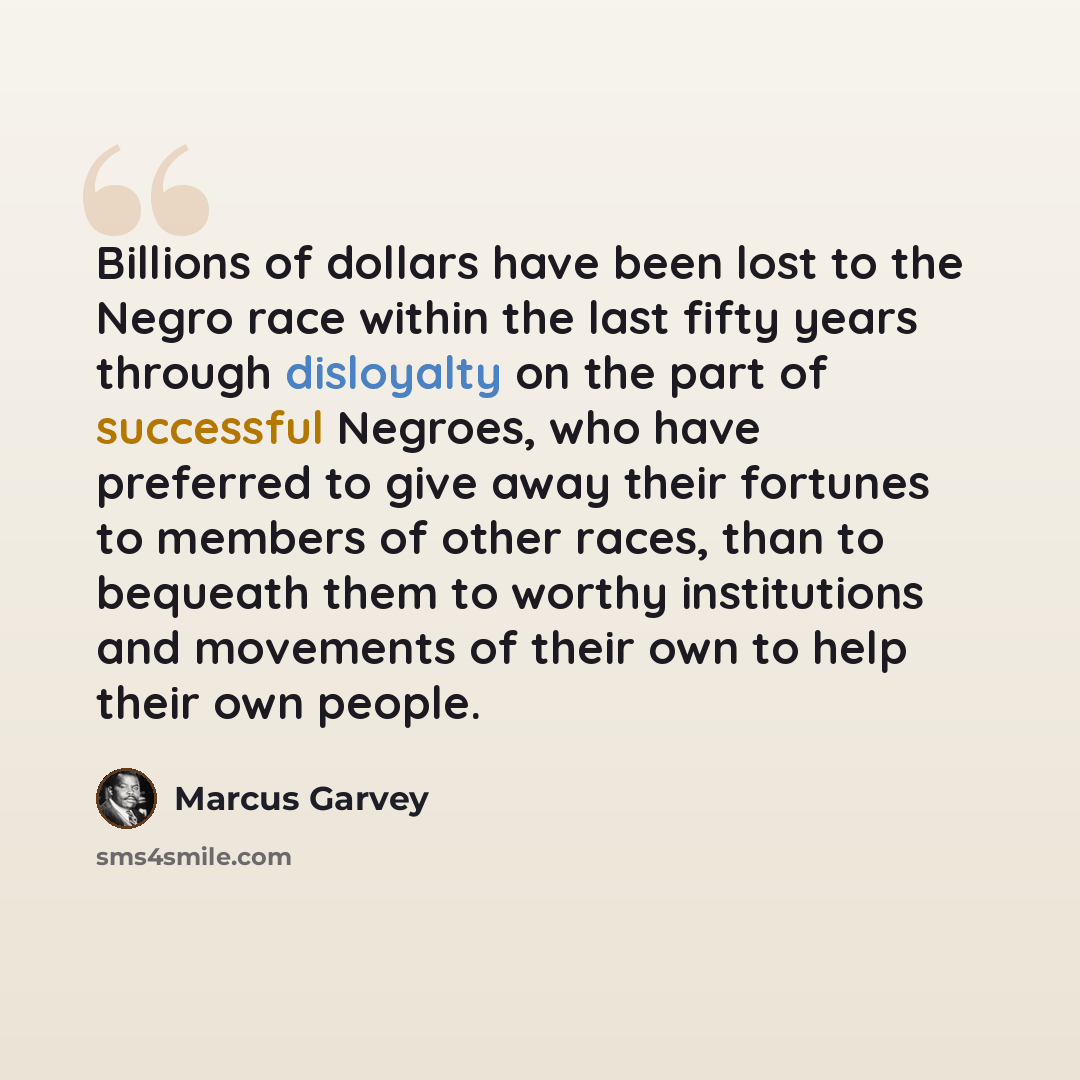 “Billions of dollars have been lost to the Negro race within the last fifty years through disloyalty on the part of successful Negroes, who have preferred to give away their fortunes to members of other races, than to bequeath them to worthy institutions and movements of their own to help their own…” quote by Marcus Garvey