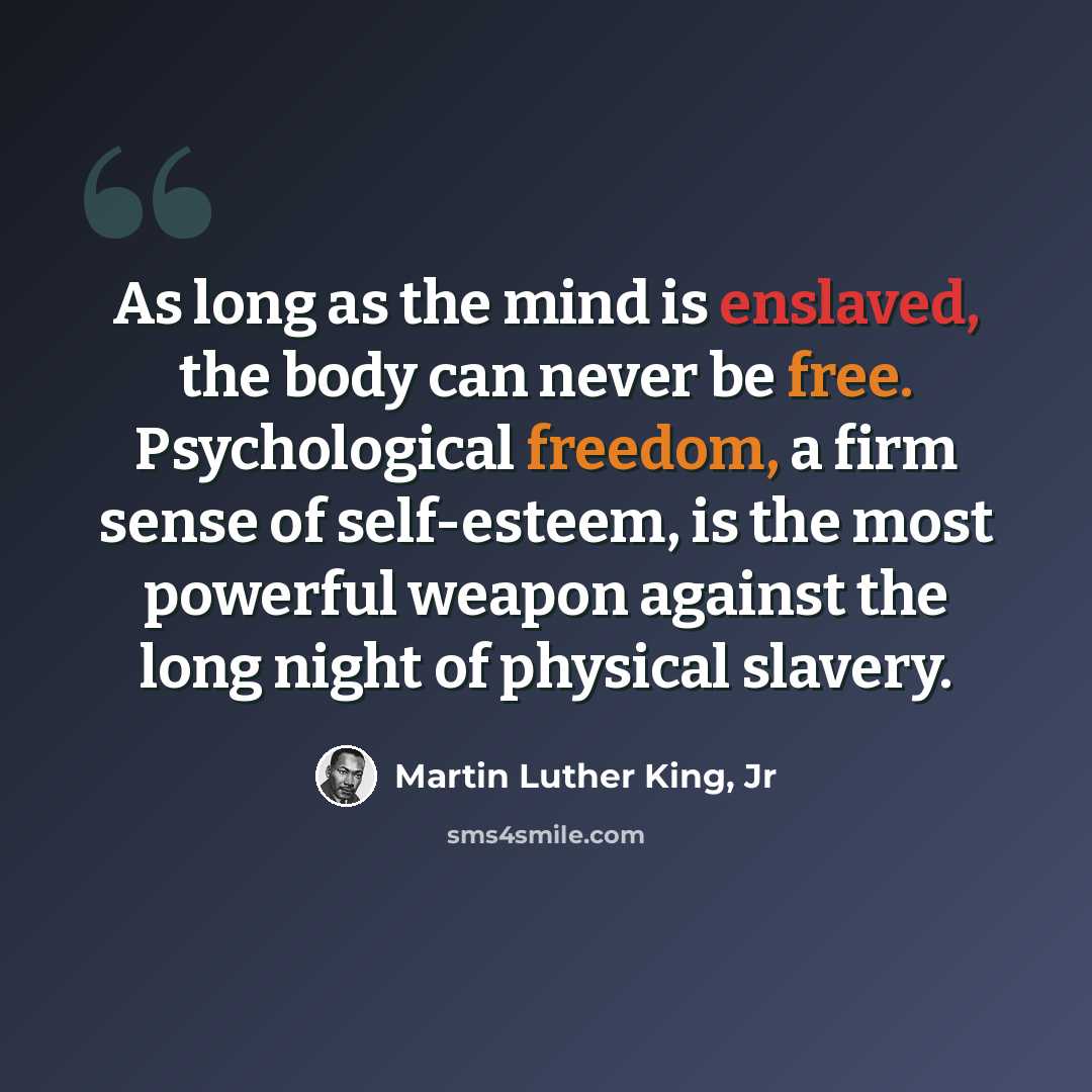 “As long as the mind is enslaved, the body can never be free. Psychological freedom, a firm sense of self-esteem, is the most powerful weapon against the long night of physical slavery.” quote by Martin Luther King, Jr