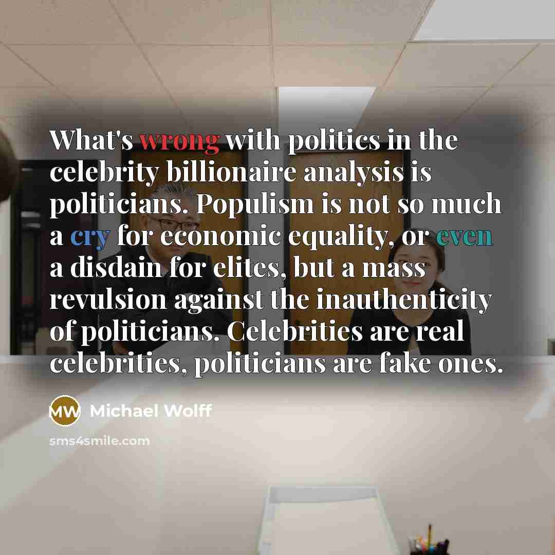 “What's wrong with politics in the celebrity billionaire analysis is politicians. Populism is not so much a cry for economic equality, or even a disdain for elites, but a mass revulsion against the inauthenticity of politicians. Celebrities are real celebrities, politicians are fake ones.” quote by Michael Wolff