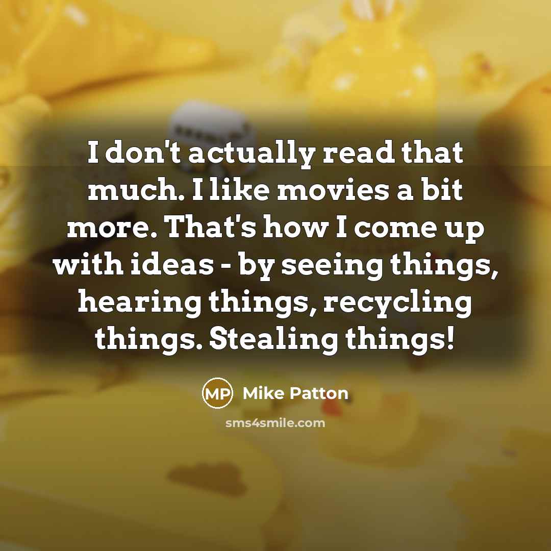 “I don't actually read that much. I like movies a bit more. That's how I come up with ideas - by seeing things, hearing things, recycling things. Stealing things!” quote by Mike Patton