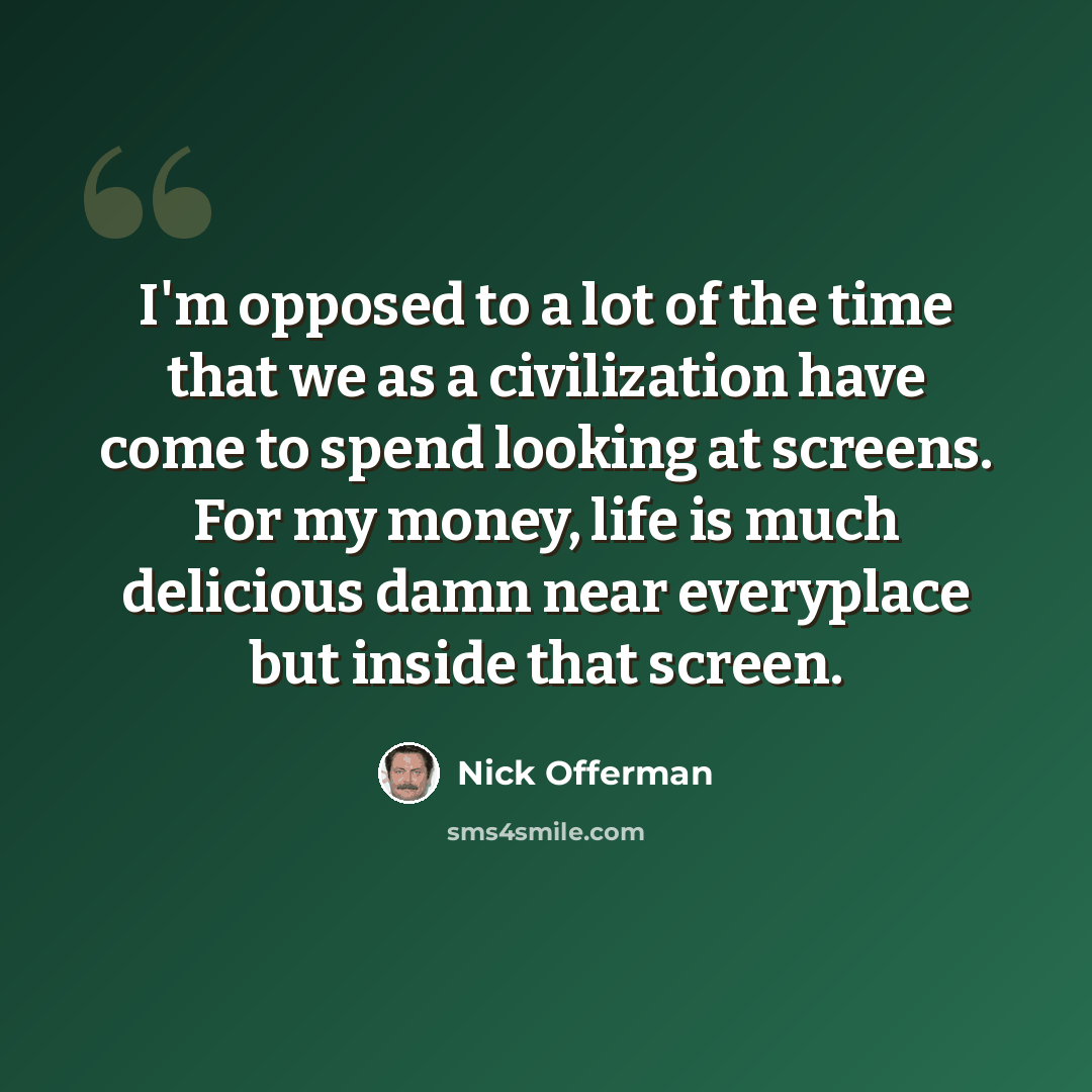 “I'm opposed to a lot of the time that we as a civilization have come to spend looking at screens. For my money, life is much delicious damn near everyplace but inside that screen.” quote by Nick Offerman