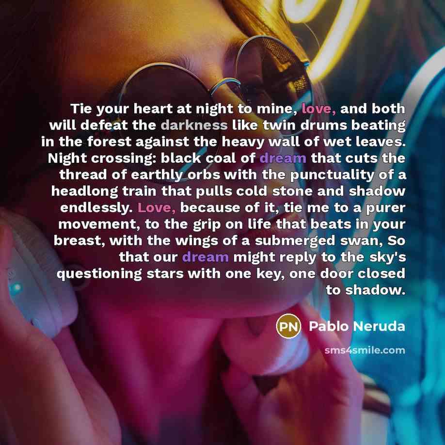 “Tie your heart at night to mine, love, and both will defeat the darkness like twin drums beating in the forest against the heavy wall of wet leaves. Night crossing: black coal of dream that cuts the thread of earthly orbs with the punctuality of a headlong train that pulls cold stone and shadow…” quote by Pablo Neruda