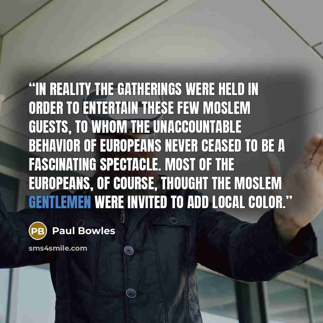“In reality the gatherings were held in order to entertain these few Moslem guests, to whom the unaccountable behavior of Europeans never ceased to be a fascinating spectacle. Most of the Europeans, of course, thought the Moslem gentlemen were invited to add local color.” quote by Paul Bowles
