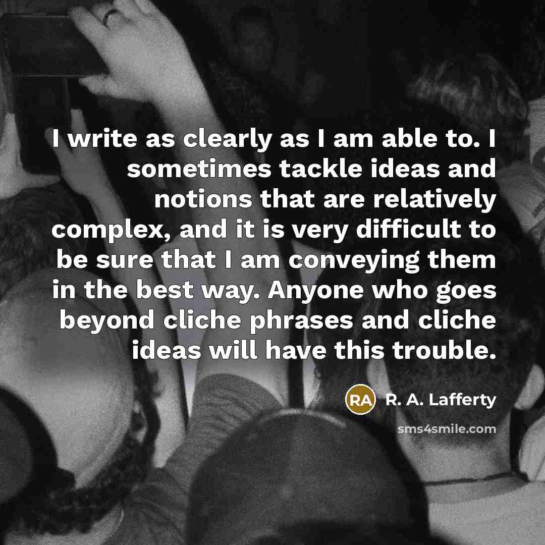 “I write as clearly as I am able to. I sometimes tackle ideas and notions that are relatively complex, and it is very difficult to be sure that I am conveying them in the best way. Anyone who goes beyond cliche phrases and cliche ideas will have this trouble.” quote by R. A. Lafferty