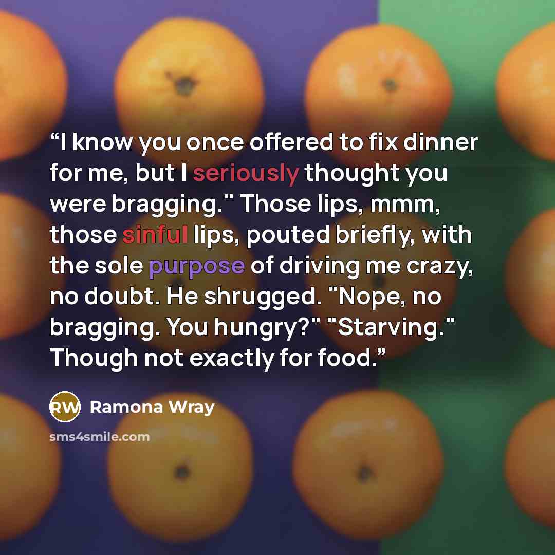 “I know you once offered to fix dinner for me, but I seriously thought you were bragging." Those lips, mmm, those sinful lips, pouted briefly, with the sole purpose of driving me crazy, no doubt. He shrugged. "Nope, no bragging. You hungry?" "Starving." Though not exactly for food.” quote by Ramona Wray