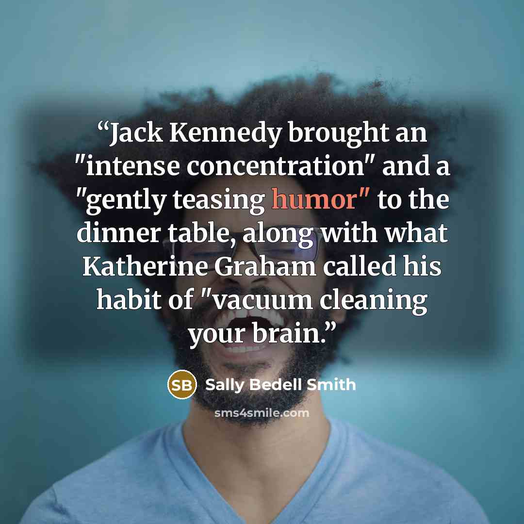 “Jack Kennedy brought an "intense concentration" and a "gently teasing humor" to the dinner table, along with what Katherine Graham called his habit of "vacuum cleaning your brain.” quote by Sally Bedell Smith