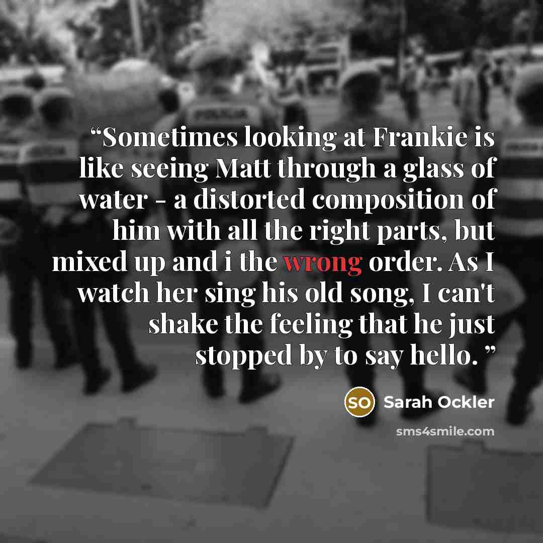“Sometimes looking at Frankie is like seeing Matt through a glass of water - a distorted composition of him with all the right parts, but mixed up and i the wrong order. As I watch her sing his old song, I can't shake the feeling that he just stopped by to say hello.” quote by Sarah Ockler