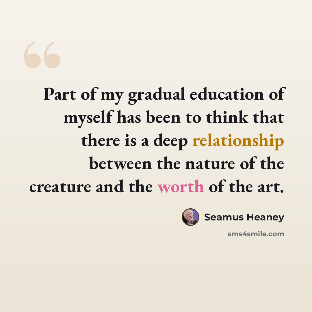 “Part of my gradual education of myself has been to think that there is a deep relationship between the nature of the creature and the worth of the art.” quote by Seamus Heaney