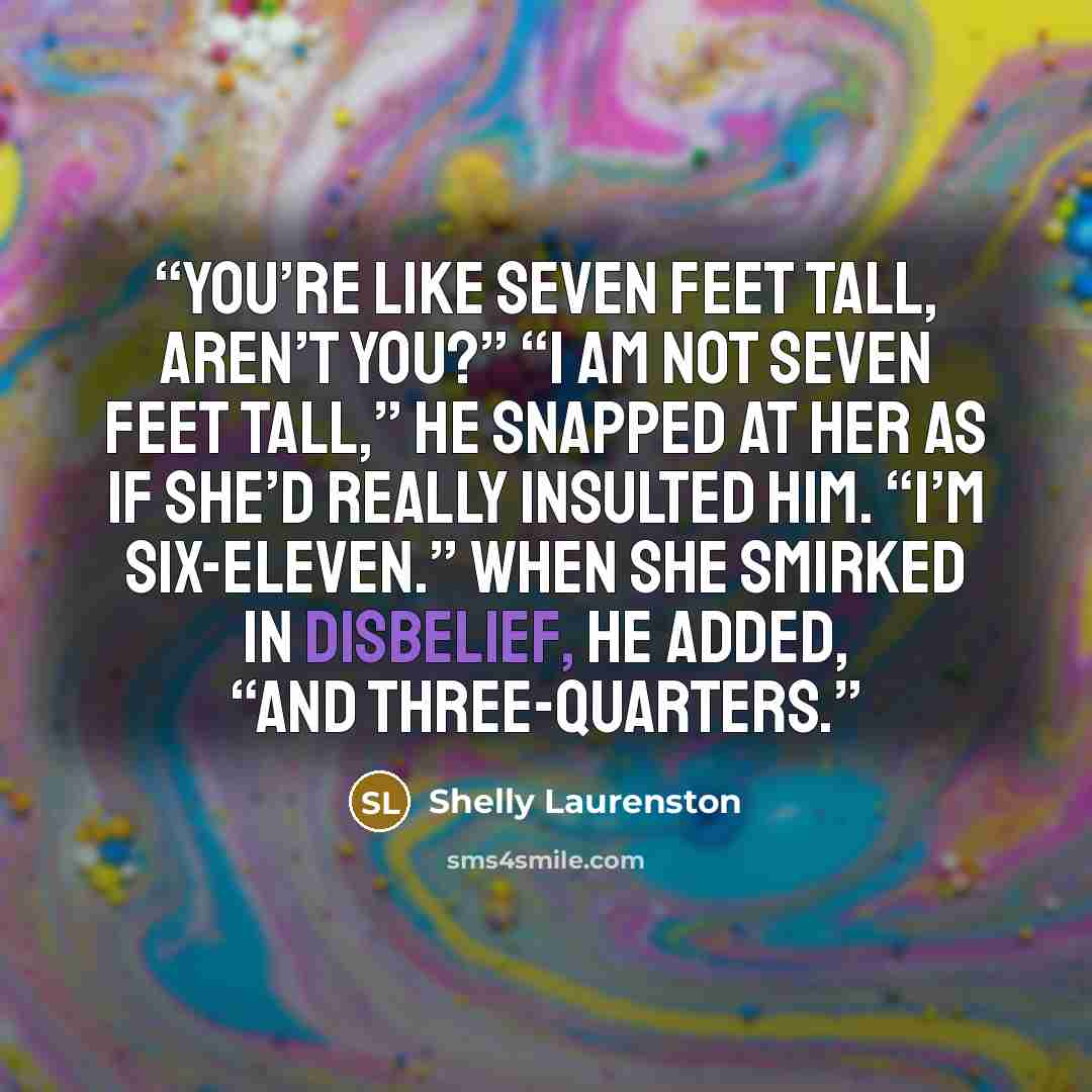 “You’re like seven feet tall, aren’t you?” “I am not seven feet tall,” he snapped at her as if she’d really insulted him. “I’m six-eleven.” When she smirked in disbelief, he added, “And three-quarters.” quote by Shelly Laurenston