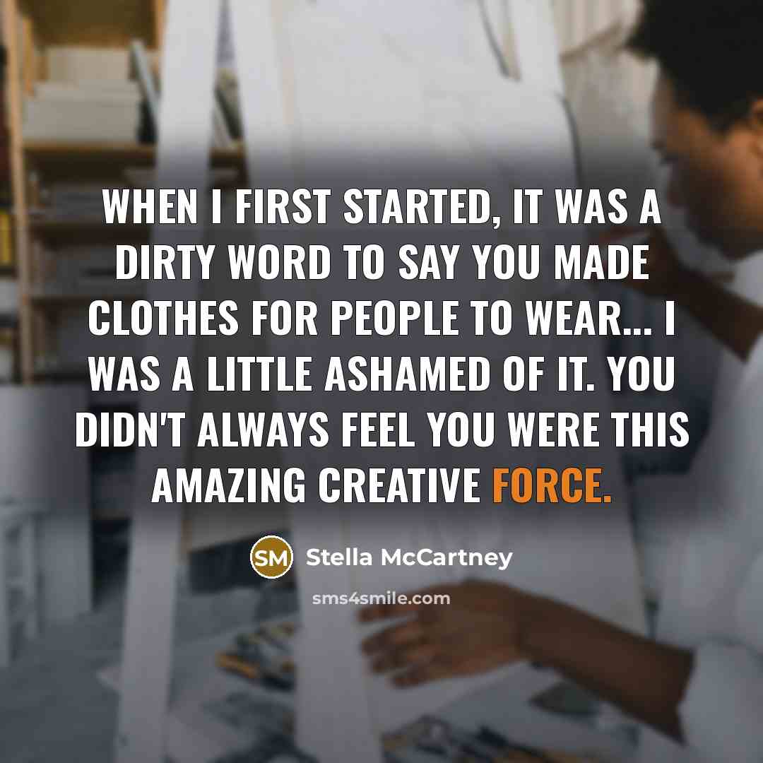 “When I first started, it was a dirty word to say you made clothes for people to wear... I was a little ashamed of it. You didn't always feel you were this amazing creative force.” quote by Stella McCartney