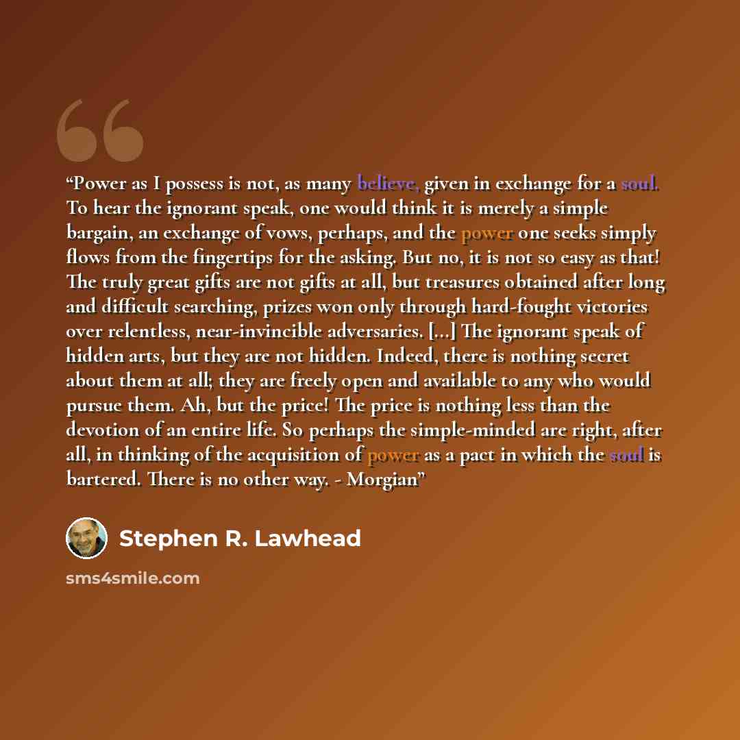 “Power as I possess is not, as many believe, given in exchange for a soul. To hear the ignorant speak, one would think it is merely a simple bargain, an exchange of vows, perhaps, and the power one seeks simply flows from the fingertips for the asking. But no, it is not so easy as that! The truly…” quote by Stephen R. Lawhead
