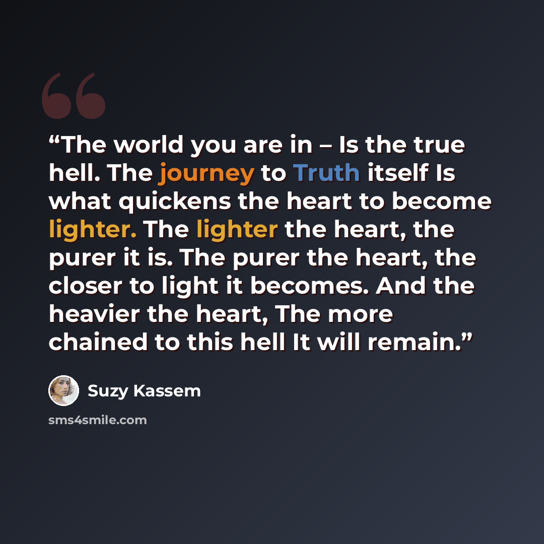 “The world you are in – Is the true hell. The journey to Truth itself Is what quickens the heart to become lighter. The lighter the heart, the purer it is. The purer the heart, the closer to light it becomes. And the heavier the heart, The more chained to this hell It will remain.” quote by Suzy Kassem