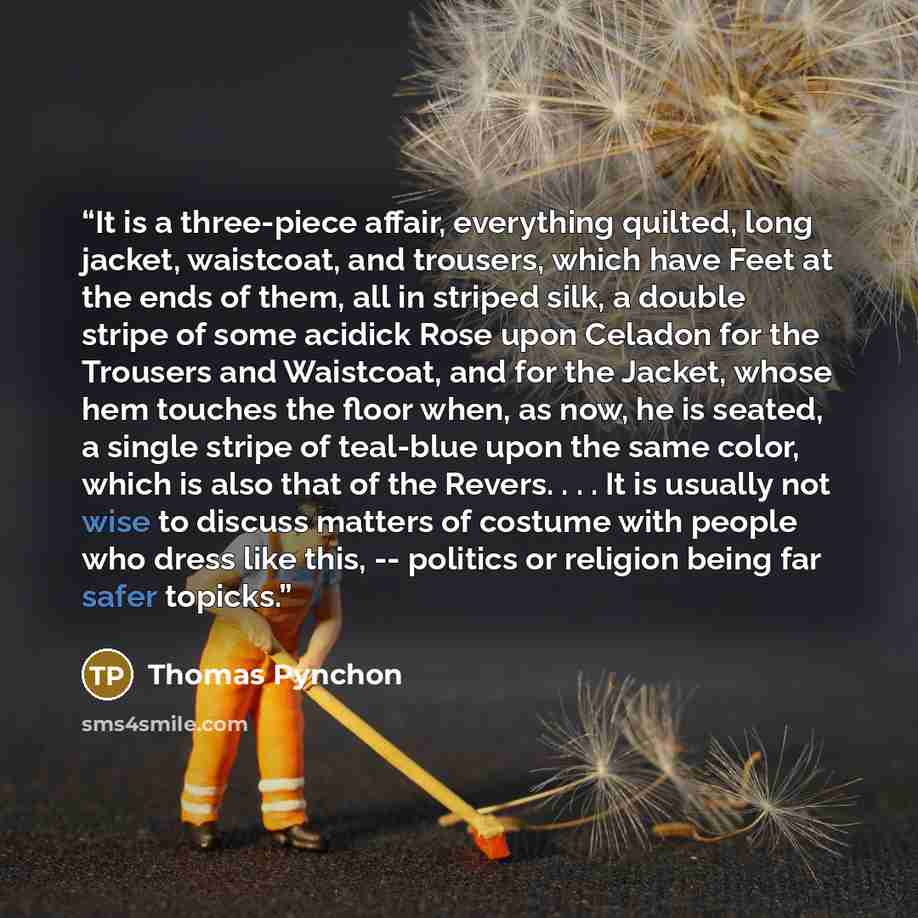 “It is a three-piece affair, everything quilted, long jacket, waistcoat, and trousers, which have Feet at the ends of them, all in striped silk, a double stripe of some acidick Rose upon Celadon for the Trousers and Waistcoat, and for the Jacket, whose hem touches the floor when, as now, he is…” quote by Thomas Pynchon