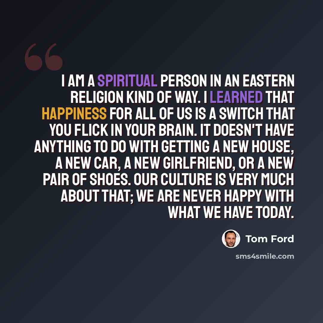 “I am a spiritual person in an eastern religion kind of way. I learned that happiness for all of us is a switch that you flick in your brain. It doesn't have anything to do with getting a new house, a new car, a new girlfriend, or a new pair of shoes. Our culture is very much about that; we are…” quote by Tom Ford