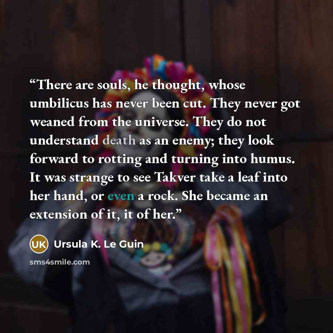 “There are souls, he thought, whose umbilicus has never been cut. They never got weaned from the universe. They do not understand death as an enemy; they look forward to rotting and turning into humus. It was strange to see Takver take a leaf into her hand, or even a rock. She became an extension…” quote by Ursula K. Le Guin