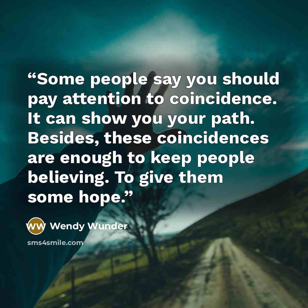 “Some people say you should pay attention to coincidence. It can show you your path. Besides, these coincidences are enough to keep people believing. To give them some hope.” quote by Wendy Wunder