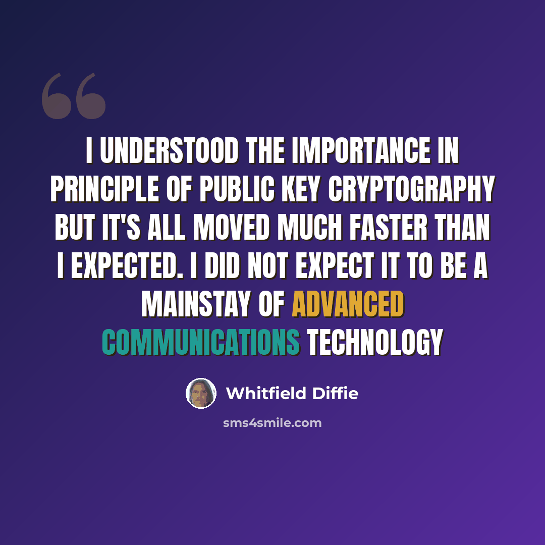 “I understood the importance in principle of public key cryptography but it's all moved much faster than I expected. I did not expect it to be a mainstay of advanced communications technology” quote by Whitfield Diffie