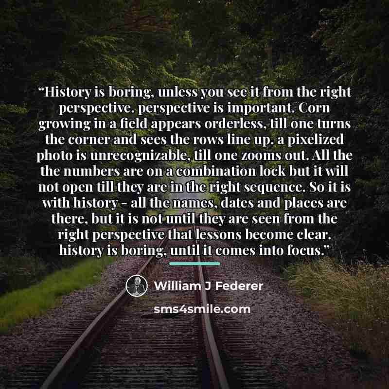 “History is boring, unless you see it from the right perspective. perspective is important. Corn growing in a field appears orderless, till one turns the corner and sees the rows line up. a pixelized photo is unrecognizable, till one zooms out. All the the numbers are on a combination lock but it…” quote by William J Federer