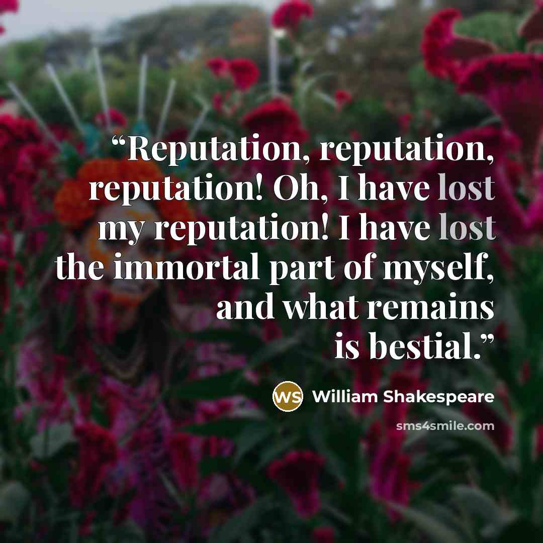 “Reputation, reputation, reputation! Oh, I have lost my reputation! I have lost the immortal part of myself, and what remains is bestial.” quote by William Shakespeare