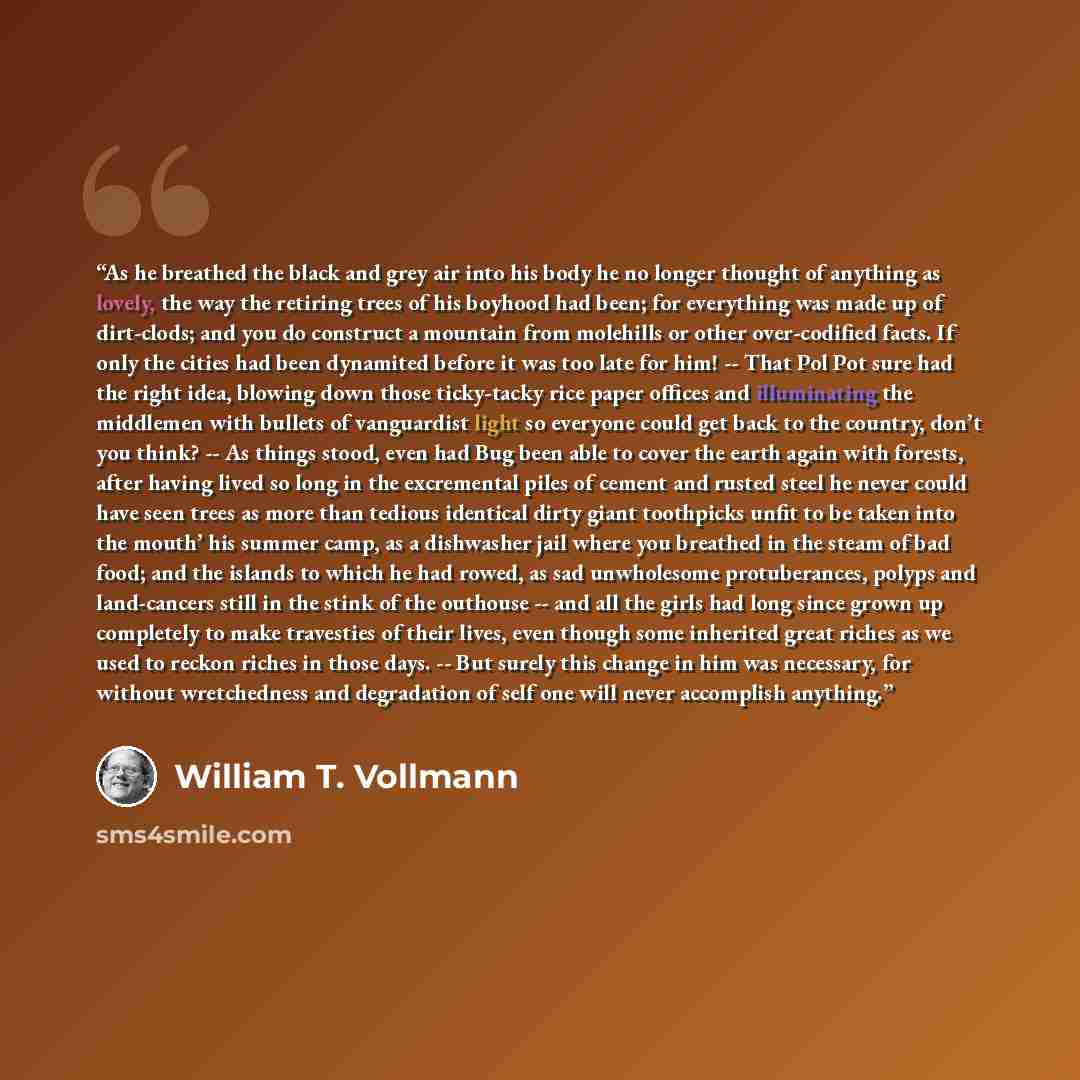 “As he breathed the black and grey air into his body he no longer thought of anything as lovely, the way the retiring trees of his boyhood had been; for everything was made up of dirt-clods; and you do construct a mountain from molehills or other over-codified facts. If only the cities had been…” quote by William T. Vollmann