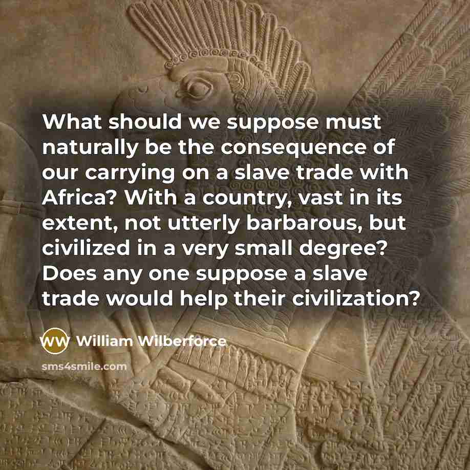 “What should we suppose must naturally be the consequence of our carrying on a slave trade with Africa? With a country, vast in its extent, not utterly barbarous, but civilized in a very small degree? Does any one suppose a slave trade would help their civilization?” quote by William Wilberforce