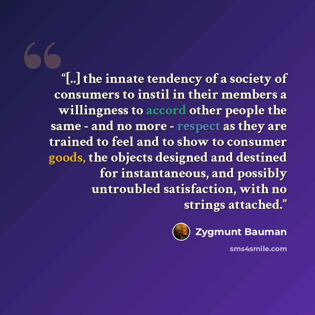 “[..] the innate tendency of a society of consumers to instil in their members a willingness to accord other people the same - and no more - respect as they are trained to feel and to show to consumer goods, the objects designed and destined for instantaneous, and possibly untroubled satisfaction…” quote by Zygmunt Bauman