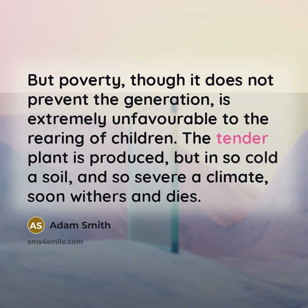 “But poverty, though it does not prevent the generation, is extremely unfavourable to the rearing of children. The tender plant is produced, but in so cold a soil, and so severe a climate, soon withers and dies.” quote by Adam Smith