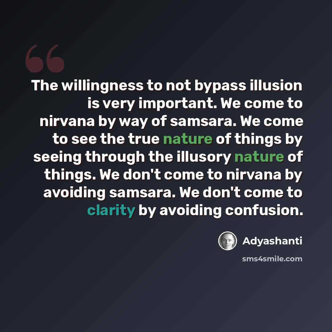 “The willingness to not bypass illusion is very important. We come to nirvana by way of samsara. We come to see the true nature of things by seeing through the illusory nature of things. We don't come to nirvana by avoiding samsara. We don't come to clarity by avoiding confusion.” quote by Adyashanti