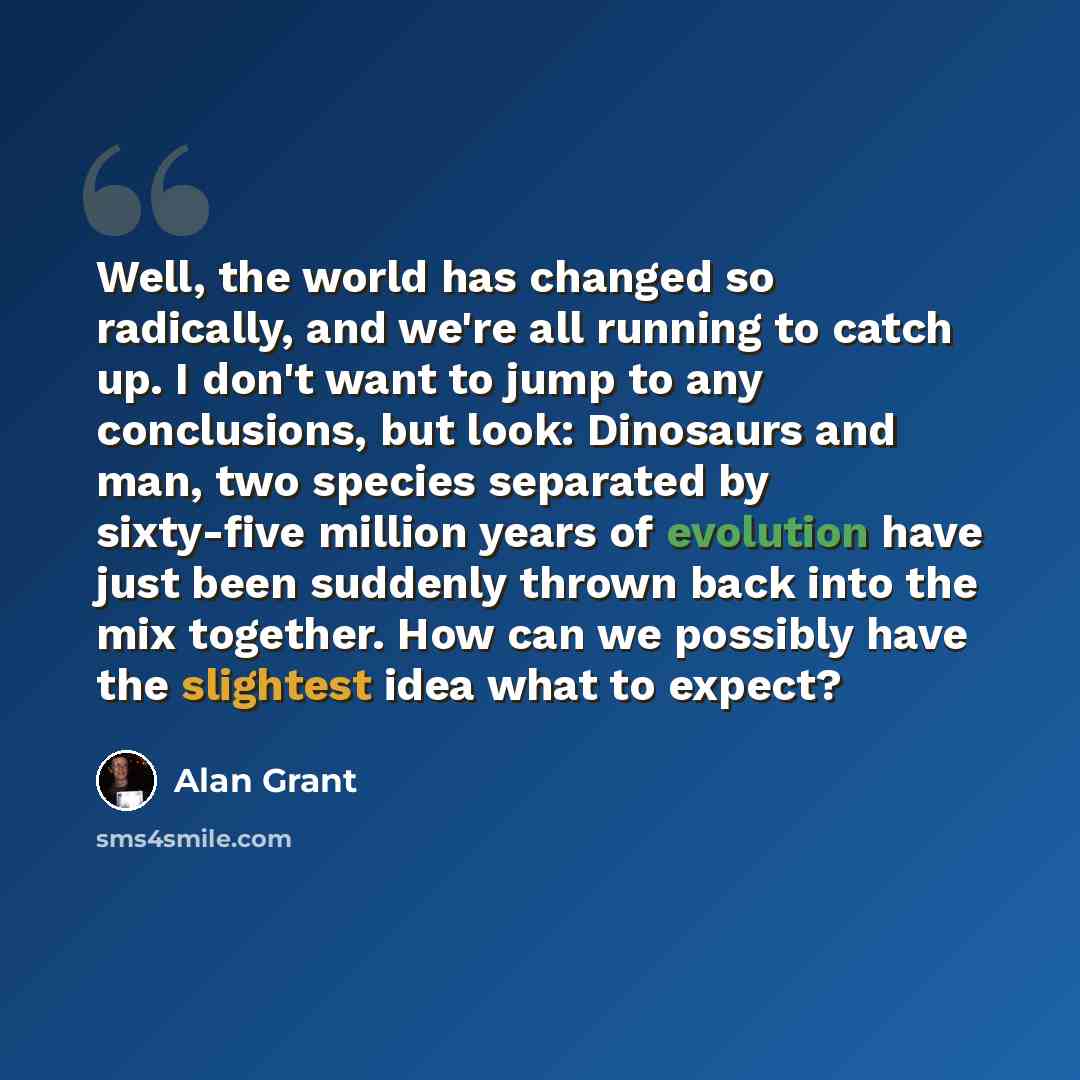 “Well, the world has changed so radically, and we're all running to catch up. I don't want to jump to any conclusions, but look: Dinosaurs and man, two species separated by sixty-five million years of evolution have just been suddenly thrown back into the mix together. How can we possibly have the…” quote by Alan Grant