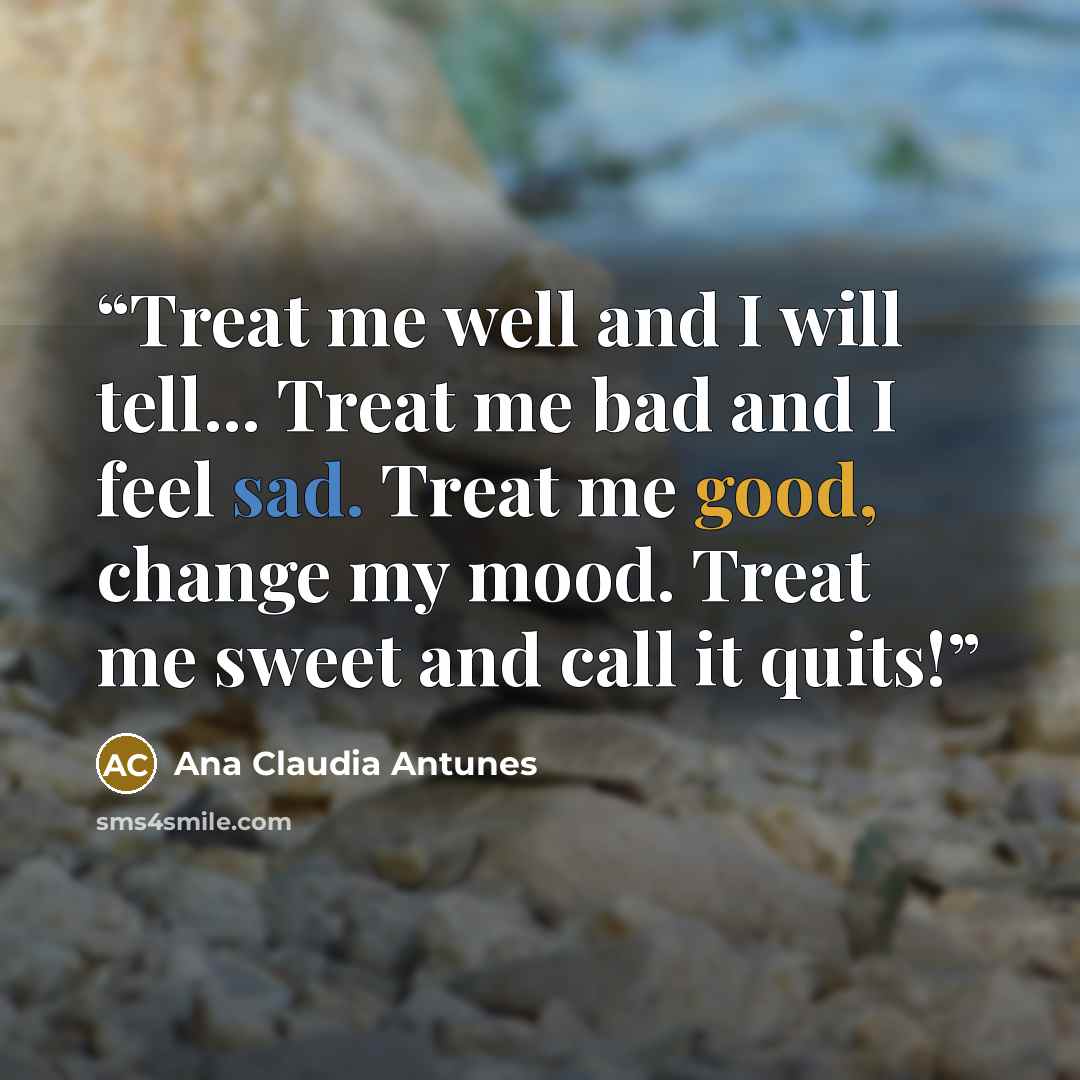 “Treat me well and I will tell... Treat me bad and I feel sad. Treat me good, change my mood. Treat me sweet and call it quits!” quote by Ana Claudia Antunes