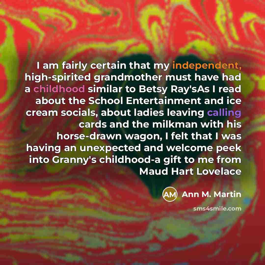 “I am fairly certain that my independent, high-spirited grandmother must have had a childhood similar to Betsy Ray'sAs I read about the School Entertainment and ice cream socials, about ladies leaving calling cards and the milkman with his horse-drawn wagon, I felt that I was having an unexpected…” quote by Ann M. Martin